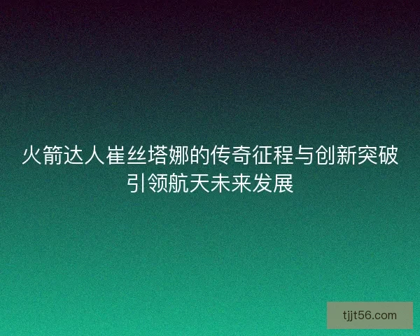 火箭达人崔丝塔娜的传奇征程与创新突破引领航天未来发展