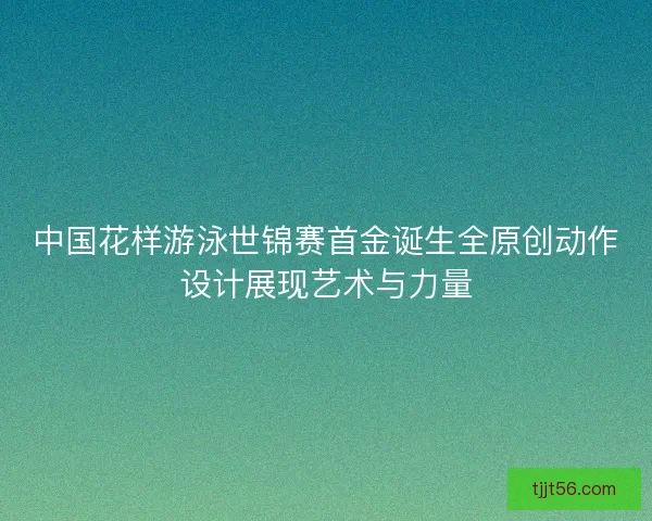 中国花样游泳世锦赛首金诞生全原创动作设计展现艺术与力量