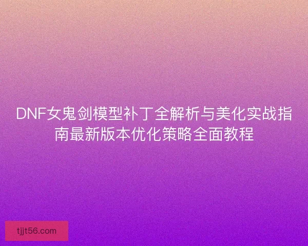 DNF女鬼剑模型补丁全解析与美化实战指南最新版本优化策略全面教程