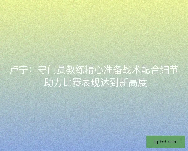 卢宁：守门员教练精心准备战术配合细节 助力比赛表现达到新高度
