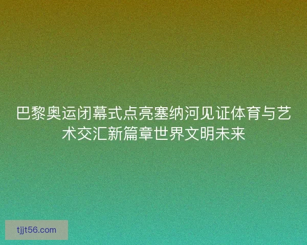 巴黎奥运闭幕式点亮塞纳河见证体育与艺术交汇新篇章世界文明未来