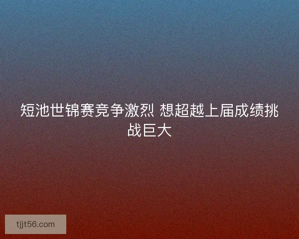 短池世锦赛竞争激烈 想超越上届成绩挑战巨大