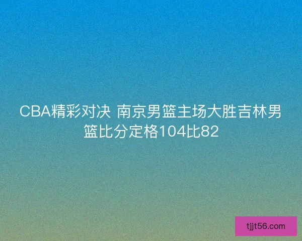 CBA精彩对决 南京男篮主场大胜吉林男篮比分定格104比82