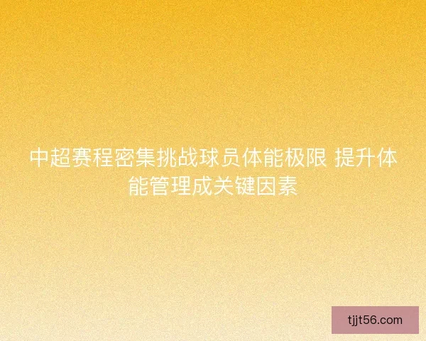 中超赛程密集挑战球员体能极限 提升体能管理成关键因素