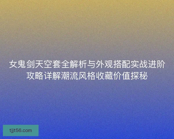 女鬼剑天空套全解析与外观搭配实战进阶攻略详解潮流风格收藏价值探秘
