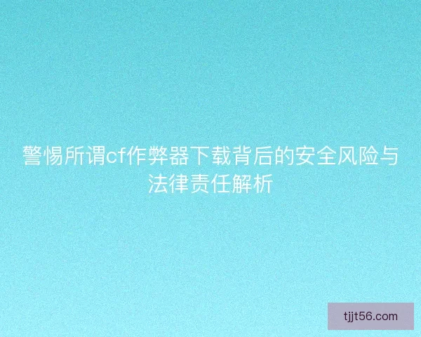 警惕所谓cf作弊器下载背后的安全风险与法律责任解析