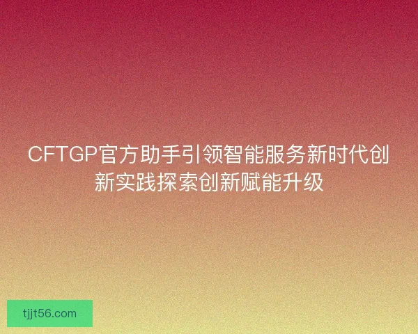CFTGP官方助手引领智能服务新时代创新实践探索创新赋能升级
