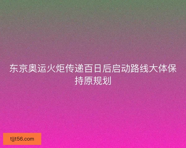 东京奥运火炬传递百日后启动路线大体保持原规划
