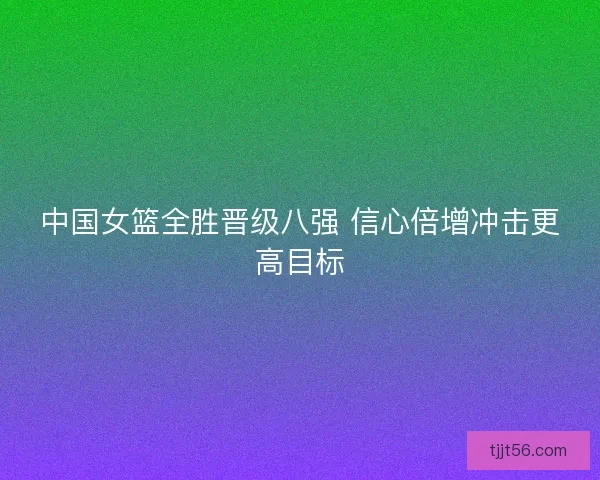 中国女篮全胜晋级八强 信心倍增冲击更高目标