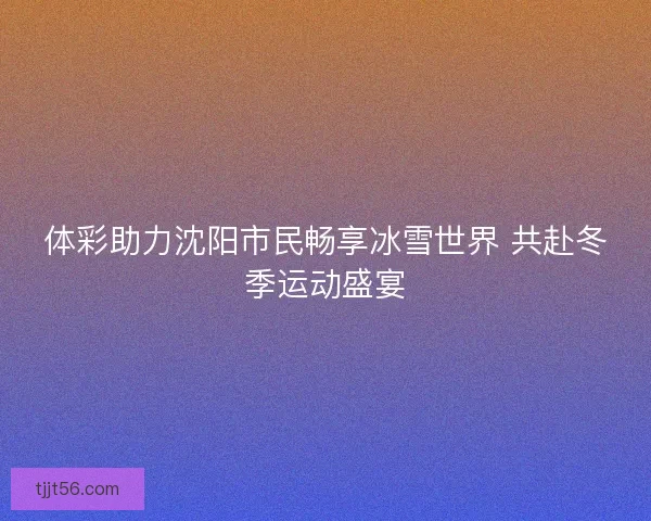 体彩助力沈阳市民畅享冰雪世界 共赴冬季运动盛宴
