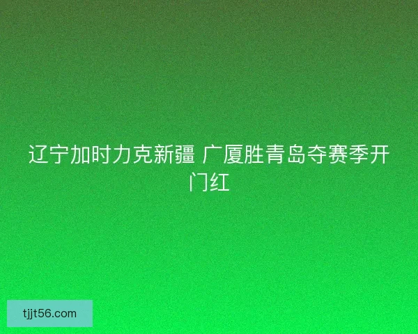辽宁加时力克新疆 广厦胜青岛夺赛季开门红