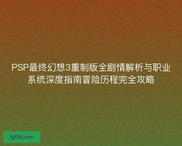 PSP最终幻想3重制版全剧情解析与职业系统深度指南冒险历程完全攻略