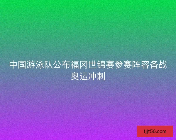 中国游泳队公布福冈世锦赛参赛阵容备战奥运冲刺