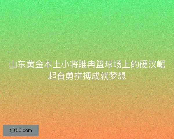 山东黄金本土小将睢冉篮球场上的硬汉崛起奋勇拼搏成就梦想