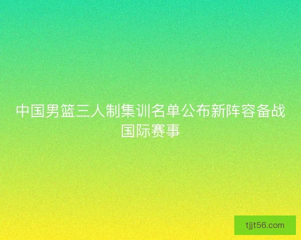 中国男篮三人制集训名单公布新阵容备战国际赛事