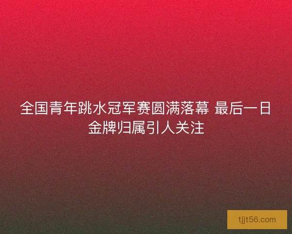 全国青年跳水冠军赛圆满落幕 最后一日金牌归属引人关注