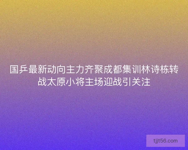 国乒最新动向主力齐聚成都集训林诗栋转战太原小将主场迎战引关注