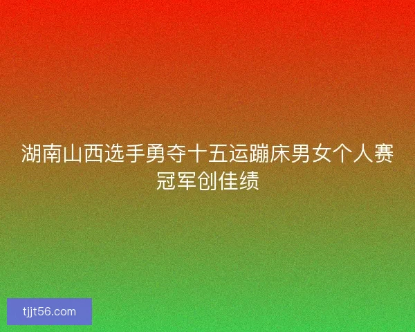 湖南山西选手勇夺十五运蹦床男女个人赛冠军创佳绩