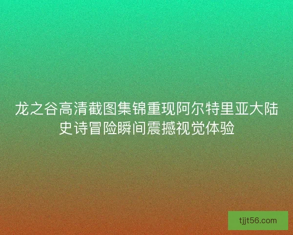 龙之谷高清截图集锦重现阿尔特里亚大陆史诗冒险瞬间震撼视觉体验