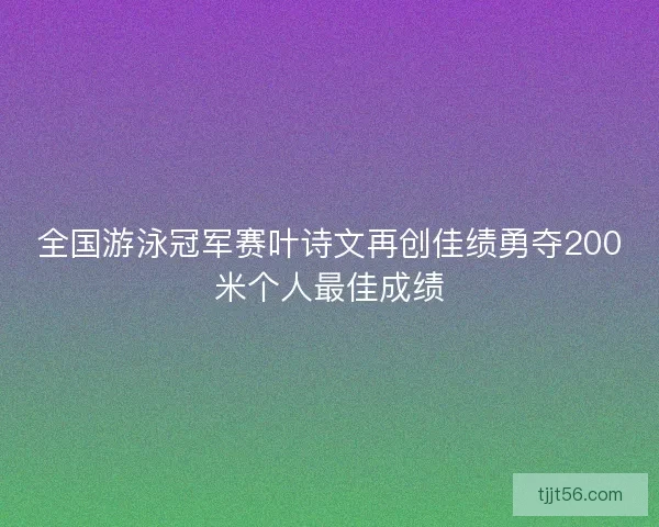 全国游泳冠军赛叶诗文再创佳绩勇夺200米个人最佳成绩