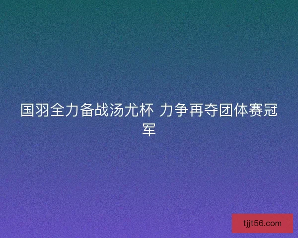 国羽全力备战汤尤杯 力争再夺团体赛冠军