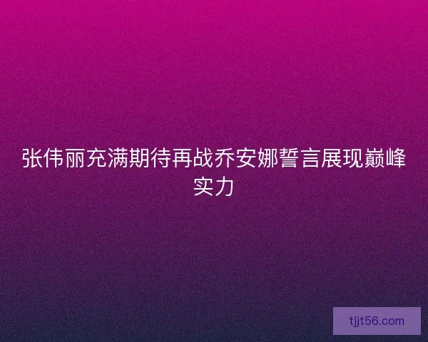 张伟丽充满期待再战乔安娜誓言展现巅峰实力