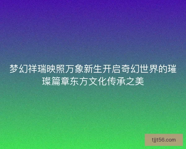 梦幻祥瑞映照万象新生开启奇幻世界的璀璨篇章东方文化传承之美