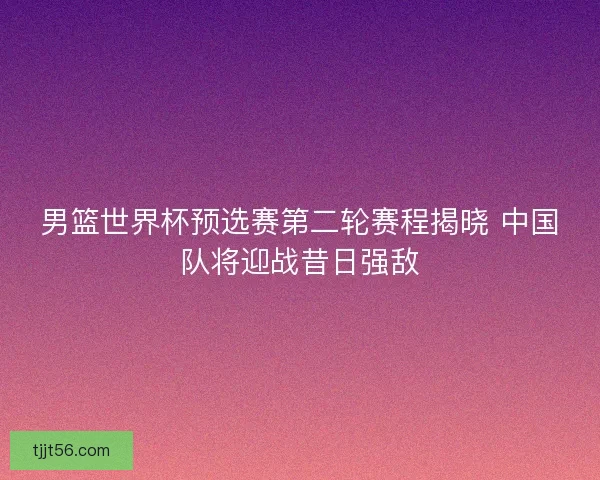 男篮世界杯预选赛第二轮赛程揭晓 中国队将迎战昔日强敌